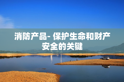 消防产品- 保护生命和财产安全的关键