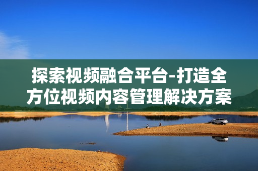 探索视频融合平台-打造全方位视频内容管理解决方案