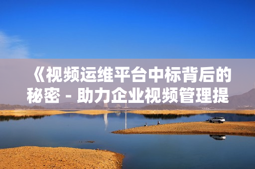 《视频运维平台中标背后的秘密 - 助力企业视频管理提效》