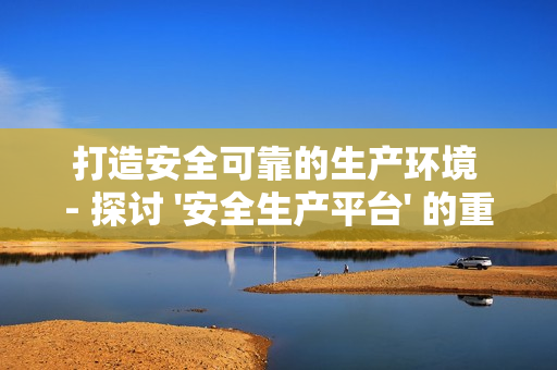 打造安全可靠的生产环境 - 探讨 '安全生产平台' 的重要性