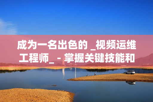 成为一名出色的 _视频运维工程师_ - 掌握关键技能和知识的秘诀