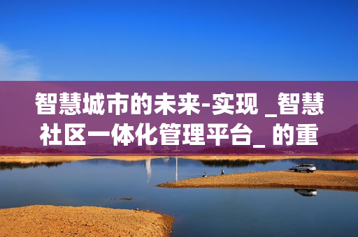 智慧城市的未来-实现 _智慧社区一体化管理平台_ 的重要性