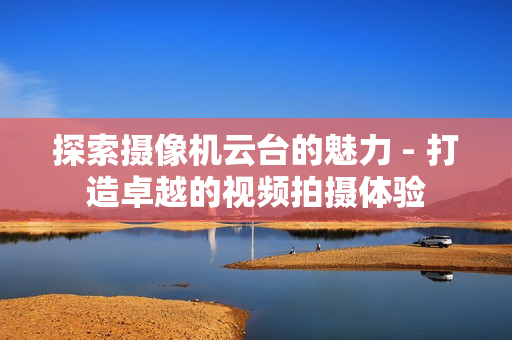 探索摄像机云台的魅力 - 打造卓越的视频拍摄体验