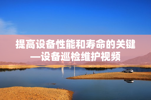 提高设备性能和寿命的关键—设备巡检维护视频