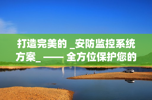 打造完美的 _安防监控系统方案_ —— 全方位保护您的财产与安全