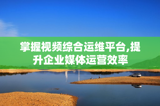掌握视频综合运维平台,提升企业媒体运营效率