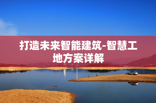 打造未来智能建筑-智慧工地方案详解
