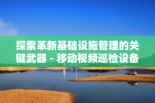 探索革新基础设施管理的关键武器 - 移动视频巡检设备