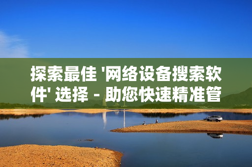 探索最佳 '网络设备搜索软件' 选择 - 助您快速精准管理网络设备