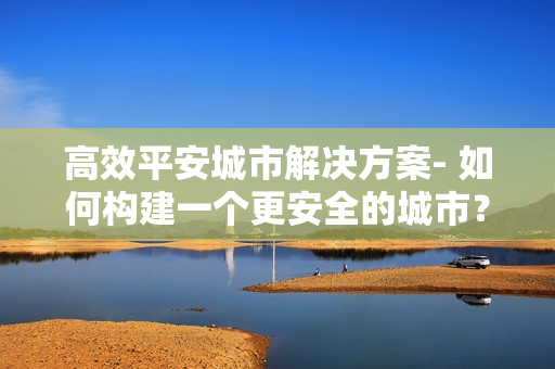 高效平安城市解决方案- 如何构建一个更安全的城市？