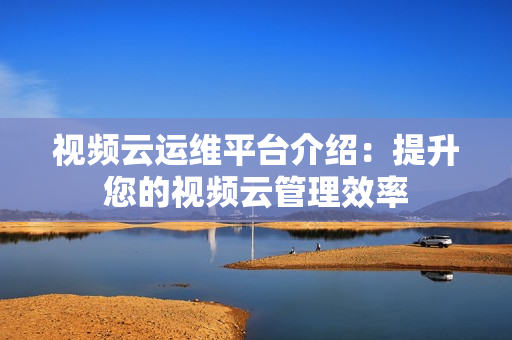 视频云运维平台介绍：提升您的视频云管理效率