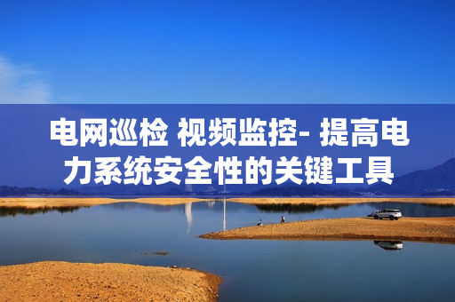 电网巡检 视频监控- 提高电力系统安全性的关键工具