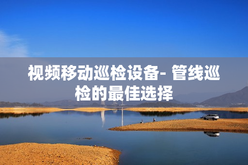 视频移动巡检设备- 管线巡检的最佳选择