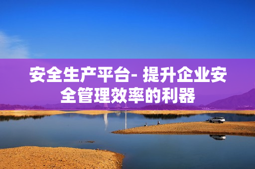 安全生产平台- 提升企业安全管理效率的利器