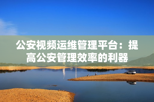 公安视频运维管理平台：提高公安管理效率的利器