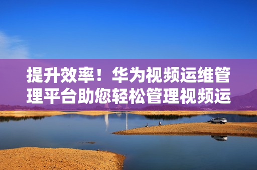 提升效率！华为视频运维管理平台助您轻松管理视频运维