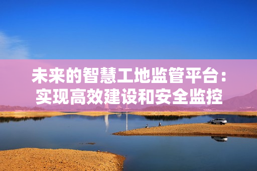 未来的智慧工地监管平台：实现高效建设和安全监控