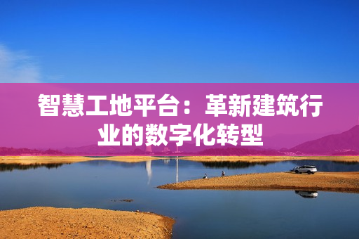 智慧工地平台：革新建筑行业的数字化转型