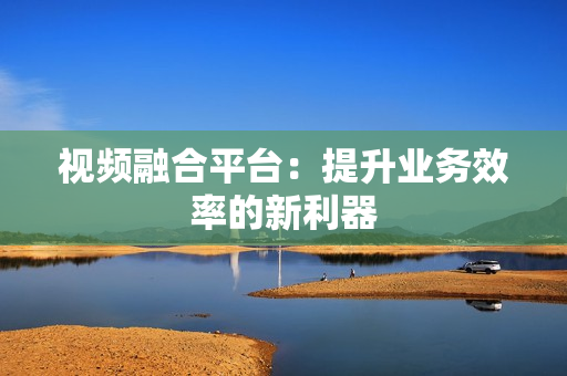 视频融合平台：提升业务效率的新利器
