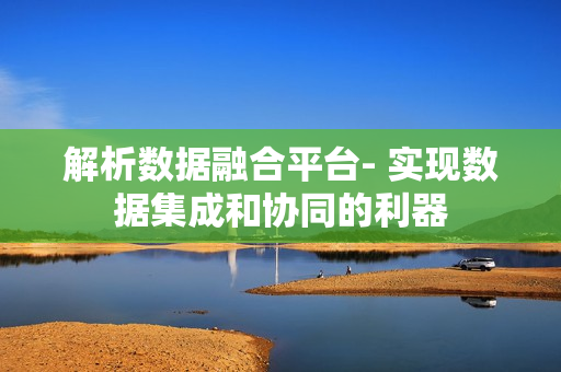 解析数据融合平台- 实现数据集成和协同的利器