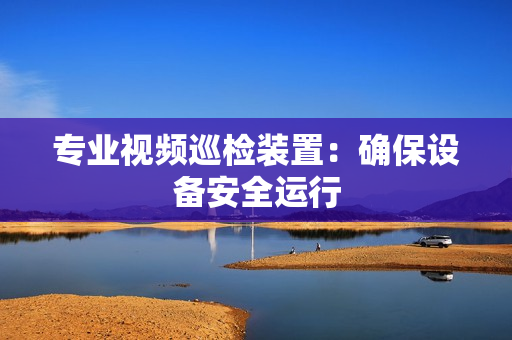 专业视频巡检装置：确保设备安全运行