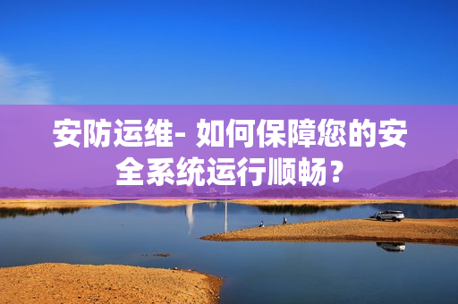 安防运维- 如何保障您的安全系统运行顺畅？
