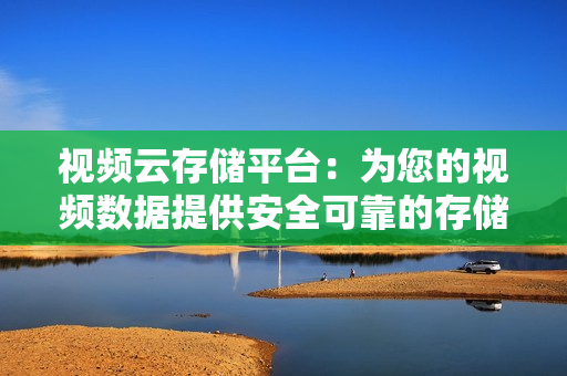 视频云存储平台：为您的视频数据提供安全可靠的存储解决方案