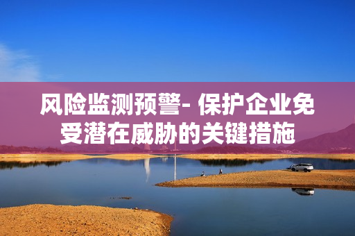 风险监测预警- 保护企业免受潜在威胁的关键措施