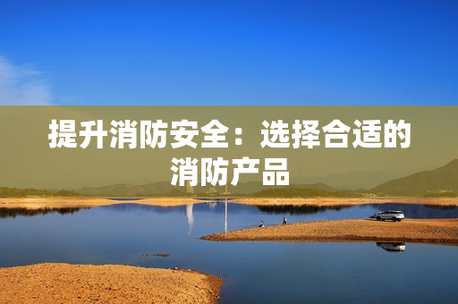 提升消防安全：选择合适的消防产品