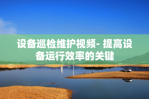 设备巡检维护视频- 提高设备运行效率的关键
