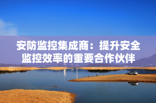 安防监控集成商：提升安全监控效率的重要合作伙伴