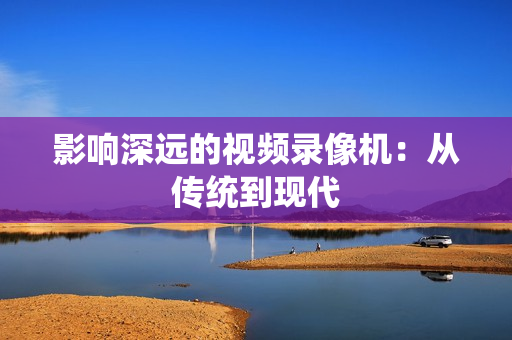影响深远的视频录像机：从传统到现代