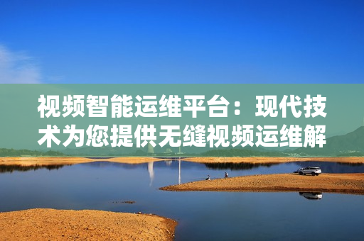 视频智能运维平台：现代技术为您提供无缝视频运维解决方案
