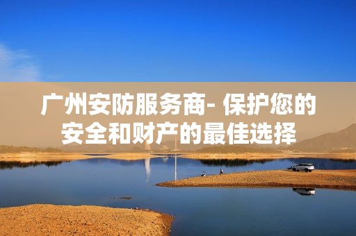 广州安防服务商- 保护您的安全和财产的最佳选择