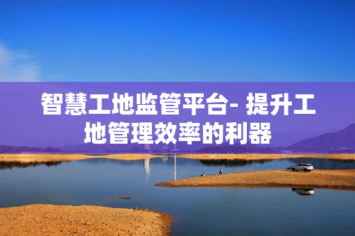 智慧工地监管平台- 提升工地管理效率的利器