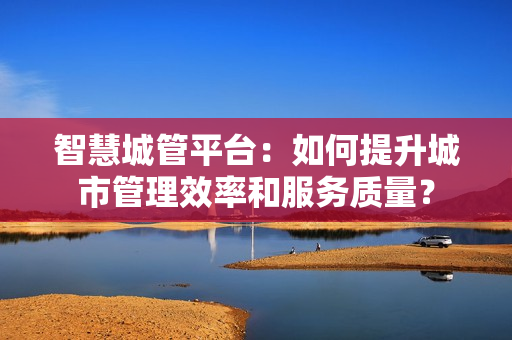 智慧城管平台：如何提升城市管理效率和服务质量？