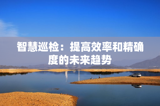 智慧巡检：提高效率和精确度的未来趋势