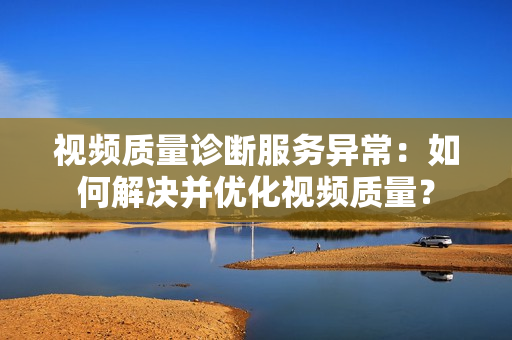 视频质量诊断服务异常：如何解决并优化视频质量？