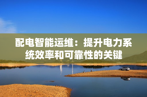 配电智能运维：提升电力系统效率和可靠性的关键