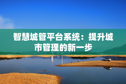 智慧城管平台系统：提升城市管理的新一步