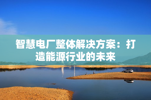 智慧电厂整体解决方案：打造能源行业的未来