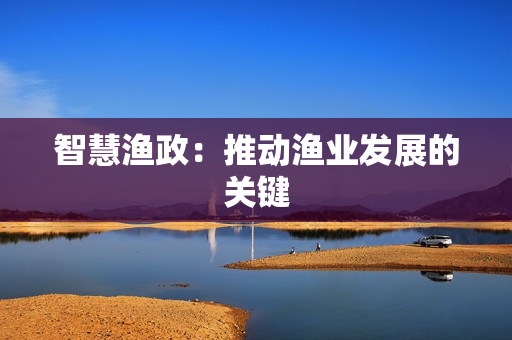智慧渔政：推动渔业发展的关键