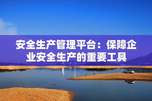 安全生产管理平台：保障企业安全生产的重要工具