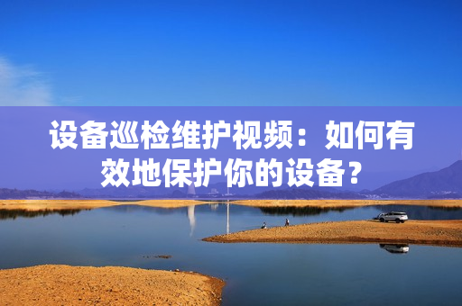 设备巡检维护视频：如何有效地保护你的设备？