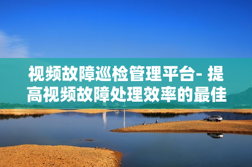 视频故障巡检管理平台- 提高视频故障处理效率的最佳解决方案