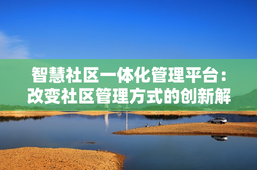 智慧社区一体化管理平台：改变社区管理方式的创新解决方案