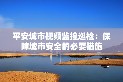 平安城市视频监控巡检：保障城市安全的必要措施