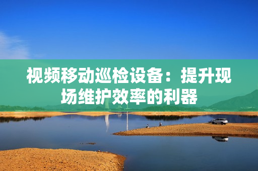 视频移动巡检设备：提升现场维护效率的利器